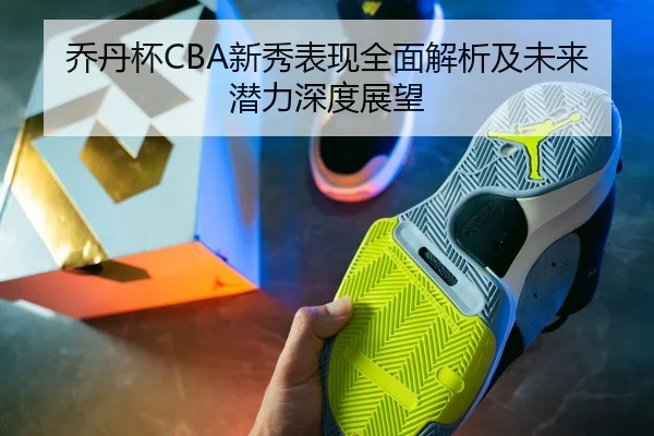 乔丹杯CBA新秀表现全面解析及未来潜力深度展望